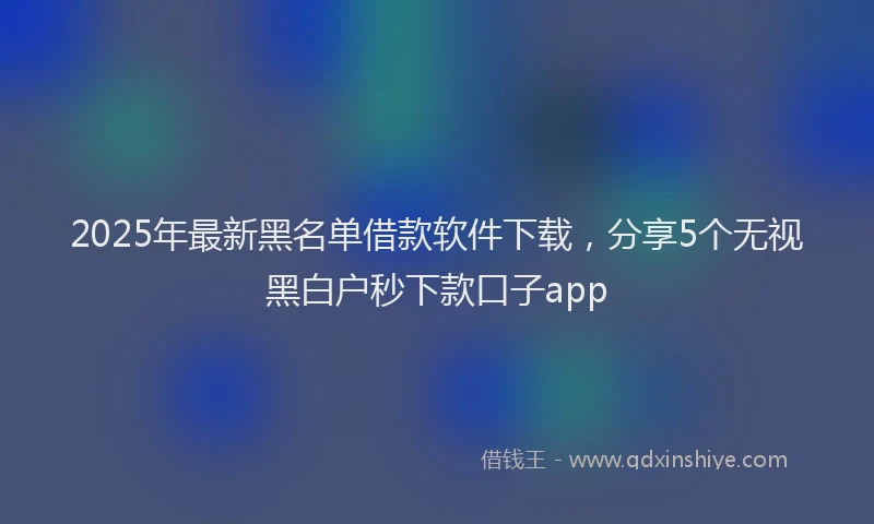 2025年最新黑名单借款软件下载，分享5个无视黑白户秒下款口子app