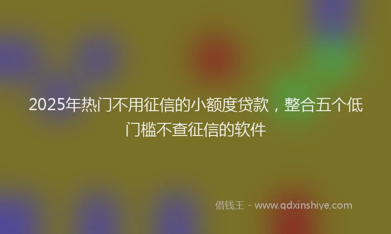 2025年热门不用征信的小额度贷款，整合五个低门槛不查征信的软件