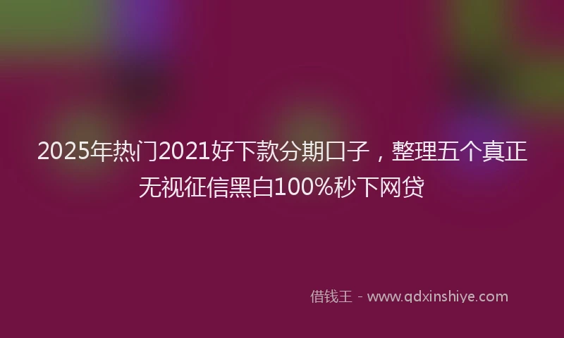 2025年热门2021好下款分期口子，整理五个真正无视征信黑白100%秒下网贷