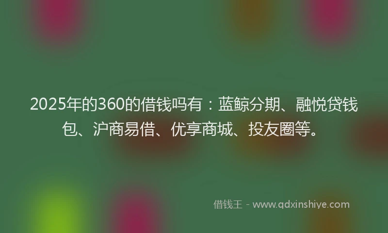 2025年的360的借钱吗有：蓝鲸分期、融悦贷钱包、沪商易借、优享商城、投友圈等。