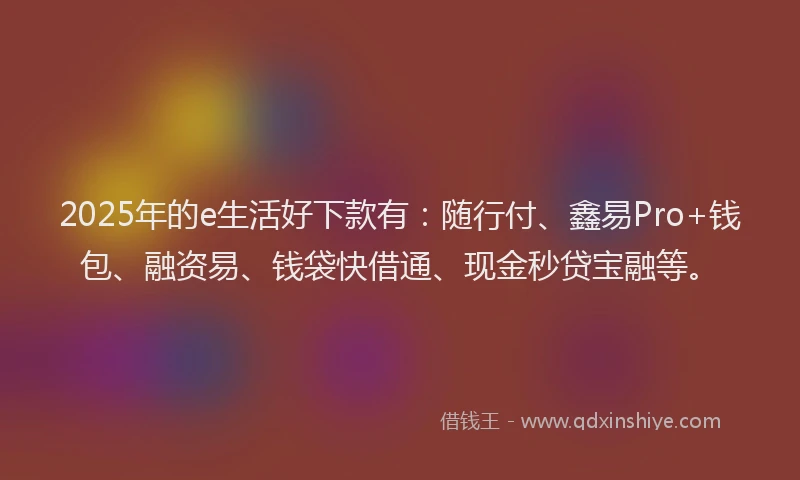 2025年的e生活好下款有：随行付、鑫易Pro+钱包、融资易、钱袋快借通、现金秒贷宝融等。