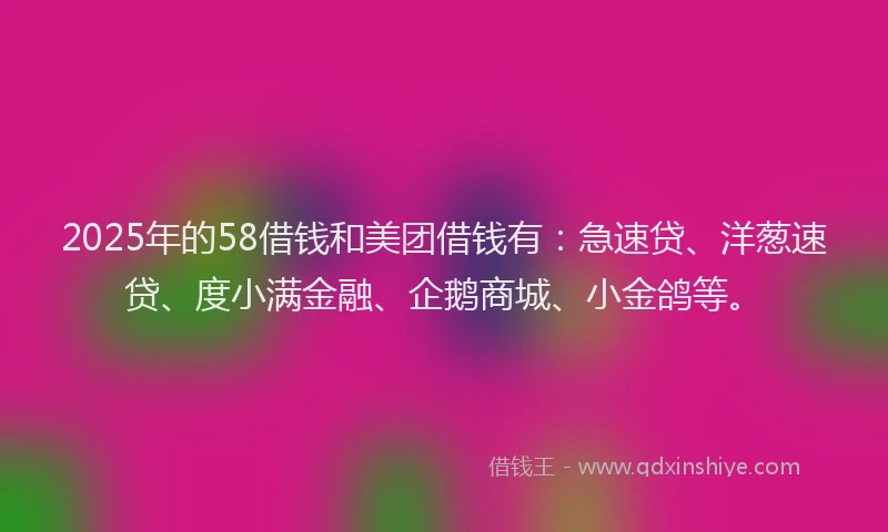 2025年的58借钱和美团借钱有：急速贷、洋葱速贷、度小满金融、企鹅商城、小金鸽等。