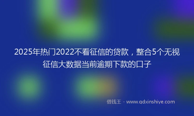 2025年热门2022不看征信的贷款，整合5个无视征信大数据当前逾期下款的口子