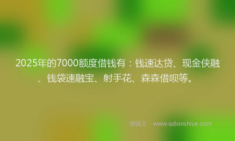 2025年的7000额度借钱有：钱速达贷、现金侠融、钱袋速融宝、射手花、森森借呗等。