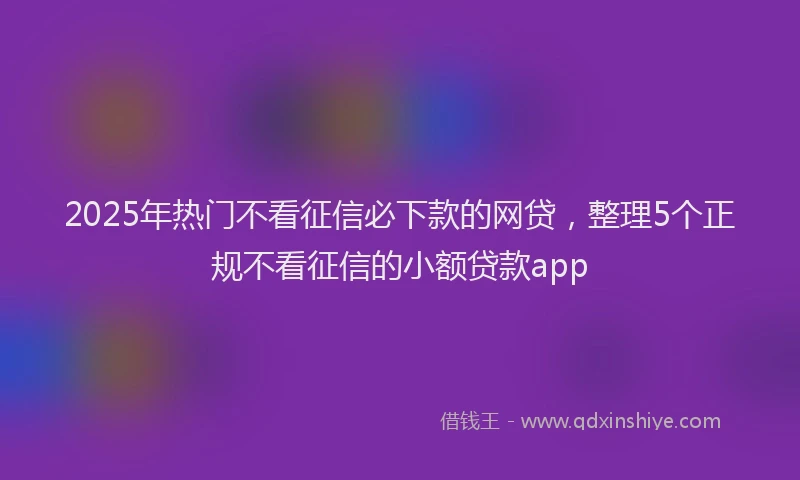 2025年热门不看征信必下款的网贷，整理5个正规不看征信的小额贷款app