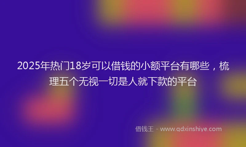 2025年热门18岁可以借钱的小额平台有哪些，梳理五个无视一切是人就下款的平台