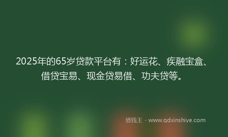 2025年的65岁贷款平台有：好运花、疾融宝盒、借贷宝易、现金贷易借、功夫贷等。