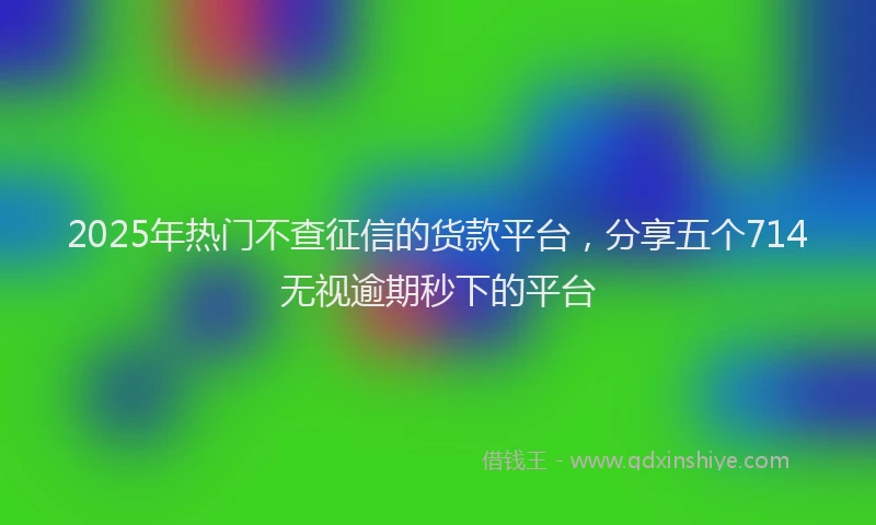 2025年热门不查征信的货款平台,分享五个714无视逾期秒下的平台