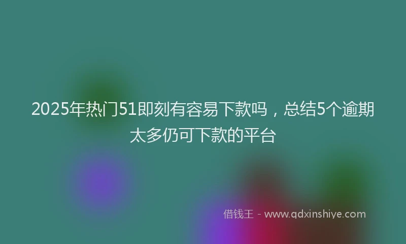 2025年热门51即刻有容易下款吗，总结5个逾期太多仍可下款的平台
