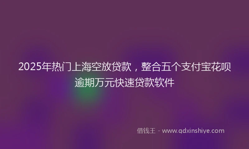 2025年热门上海空放贷款，整合五个支付宝花呗逾期万元快速贷款软件