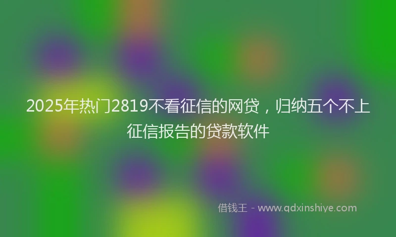 2025年热门2819不看征信的网贷，归纳五个不上征信报告的贷款软件