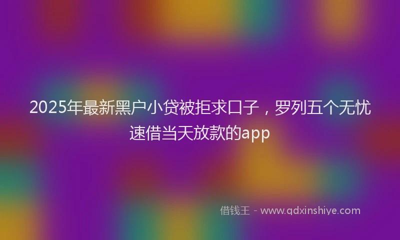 2025年最新黑户小贷被拒求口子，罗列五个无忧速借当天放款的app