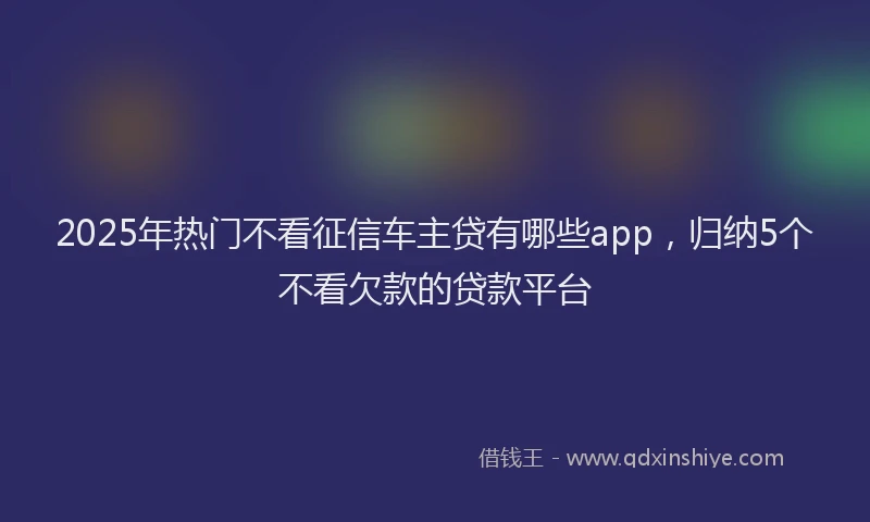 2025年热门不看征信车主贷有哪些app，归纳5个不看欠款的贷款平台