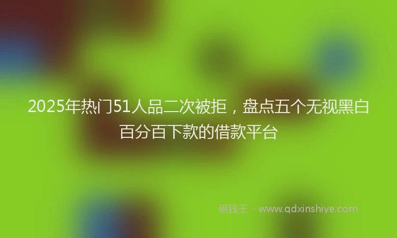 2025年热门51人品二次被拒，盘点五个无视黑白百分百下款的借款平台