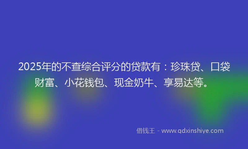 2025年的不查综合评分的贷款有：珍珠贷、口袋财富、小花钱包、现金奶牛、享易达等。
