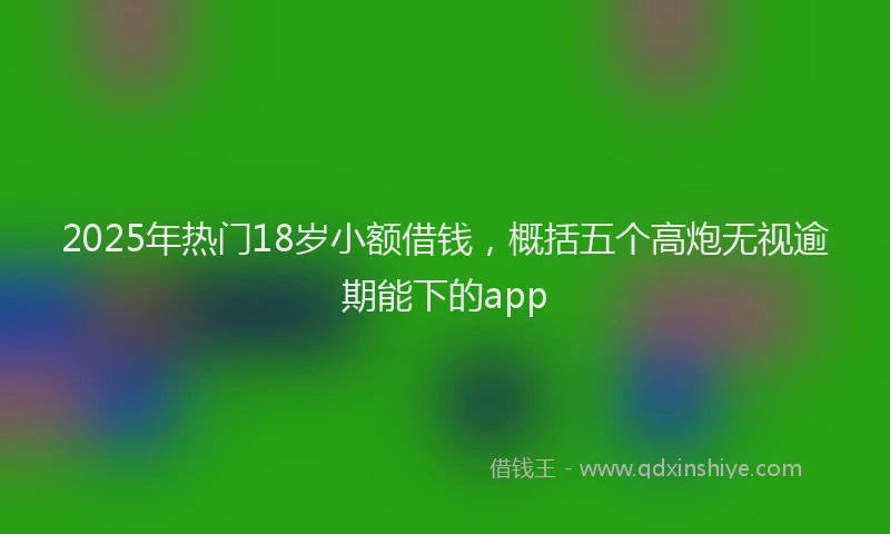 2025年热门18岁小额借钱，概括五个高炮无视逾期能下的app