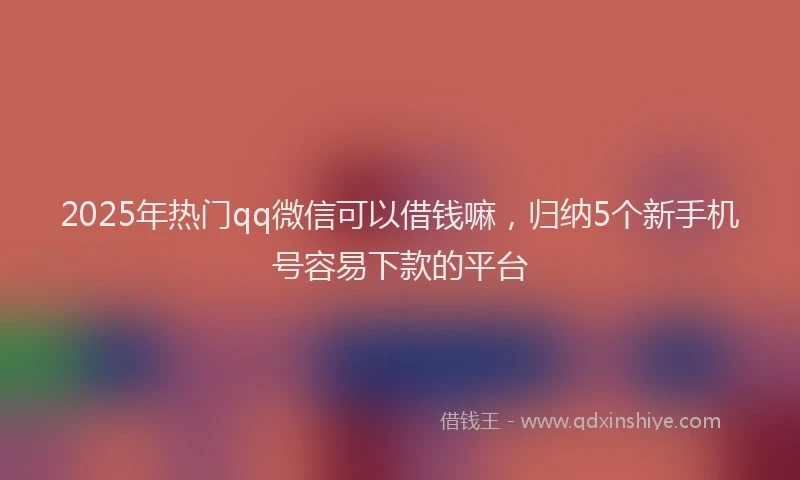 2025年热门qq微信可以借钱嘛，归纳5个新手机号容易下款的平台