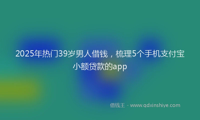 2025年热门39岁男人借钱，梳理5个手机支付宝小额贷款的app