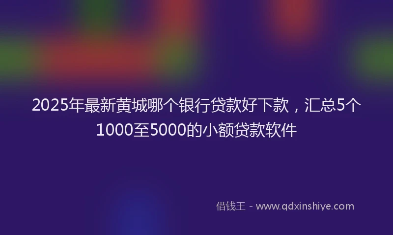 2025年最新黄城哪个银行贷款好下款，汇总5个1000至5000的小额贷款软件