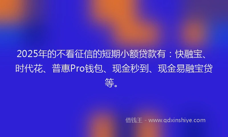 2025年的不看征信的短期小额贷款有：快融宝、时代花、普惠Pro钱包、现金秒到、现金易融宝贷等。