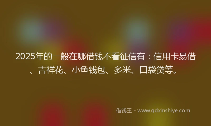 2025年的一般在哪借钱不看征信有：信用卡易借、吉祥花、小鱼钱包、多米、口袋贷等。