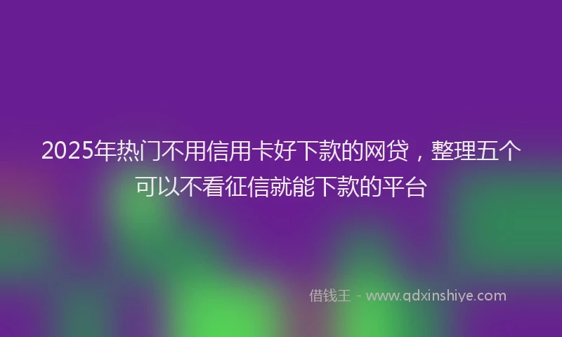 2025年热门不用信用卡好下款的网贷，整理五个可以不看征信就能下款的平台