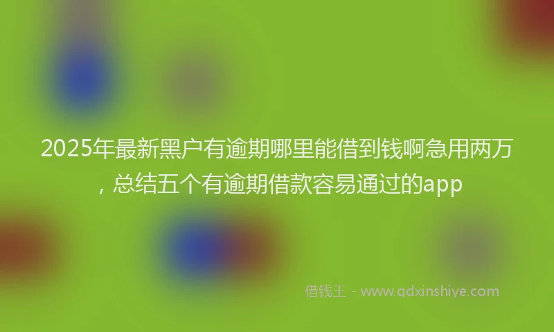 2025年最新黑户有逾期哪里能借到钱啊急用两万，总结五个有逾期借款容易通过的app