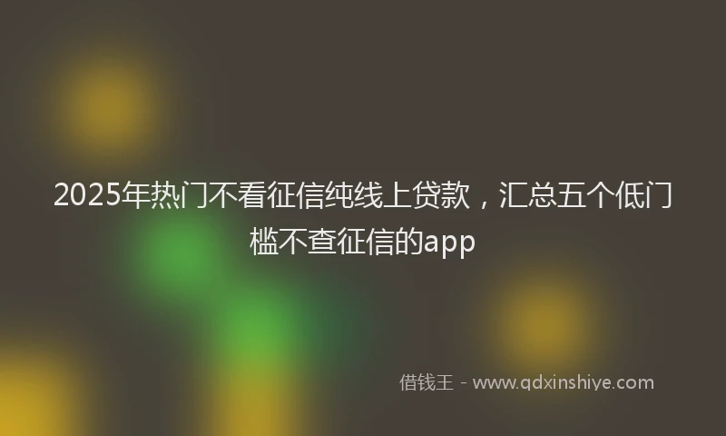 2025年热门不看征信纯线上贷款，汇总五个低门槛不查征信的app