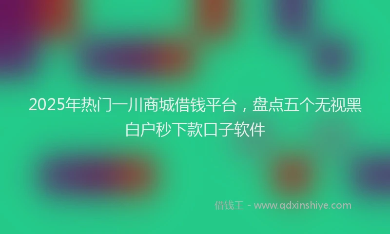 2025年热门一川商城借钱平台，盘点五个无视黑白户秒下款口子软件