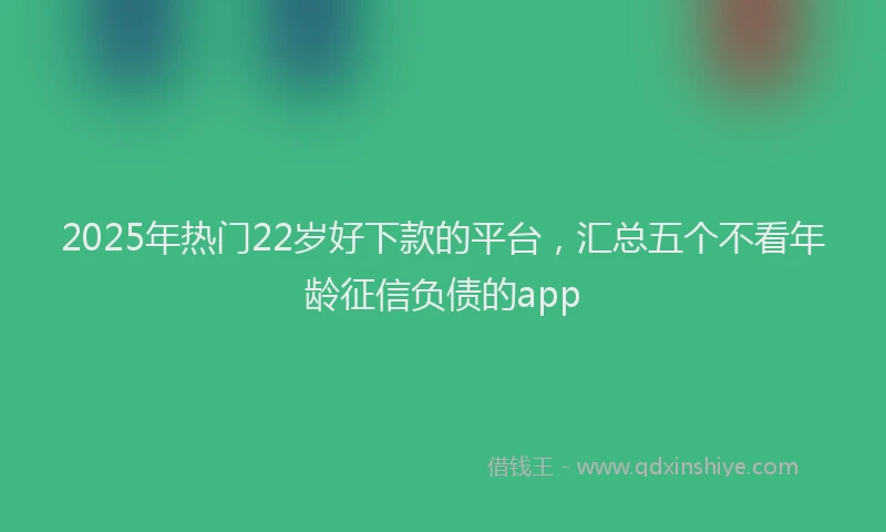 2025年热门22岁好下款的平台，汇总五个不看年龄征信负债的app