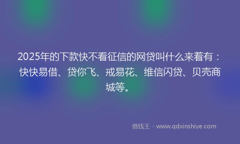 2025年的下款快不看征信的网贷叫什么来着有：快快易借、贷你飞、戒易花、维信闪贷、贝壳商城等。