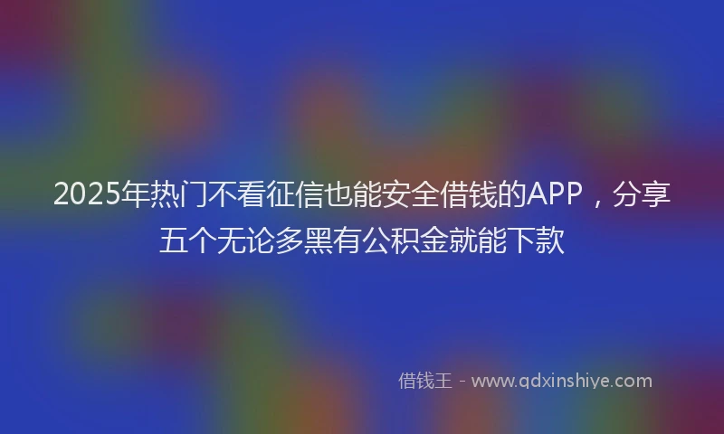 2025年热门不看征信也能安全借钱的APP，分享五个无论多黑有公积金就能下款
