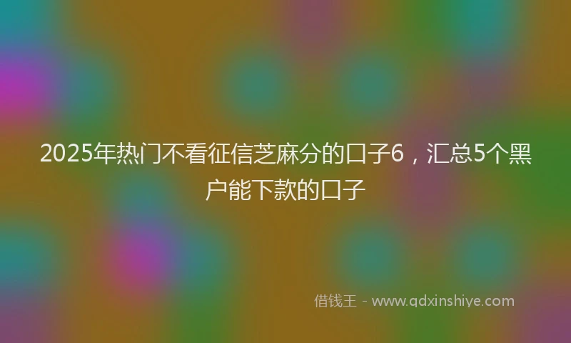 2025年热门不看征信芝麻分的口子6，汇总5个黑户能下款的口子