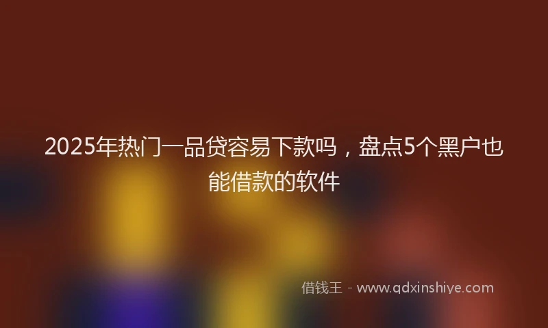 2025年热门一品贷容易下款吗，盘点5个黑户也能借款的软件