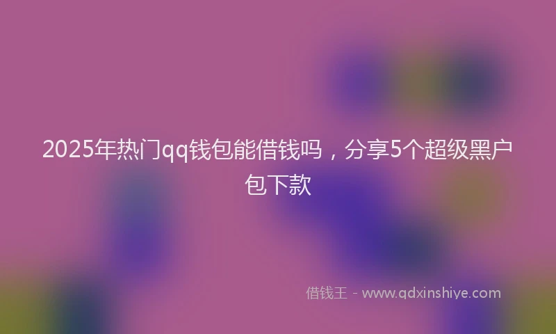 2025年热门qq钱包能借钱吗，分享5个超级黑户包下款
