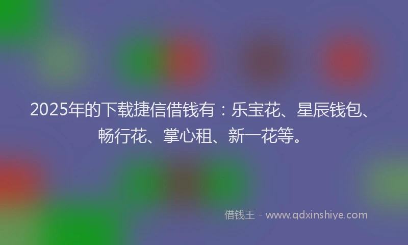 2025年的下载捷信借钱有：乐宝花、星辰钱包、畅行花、掌心租、新一花等。