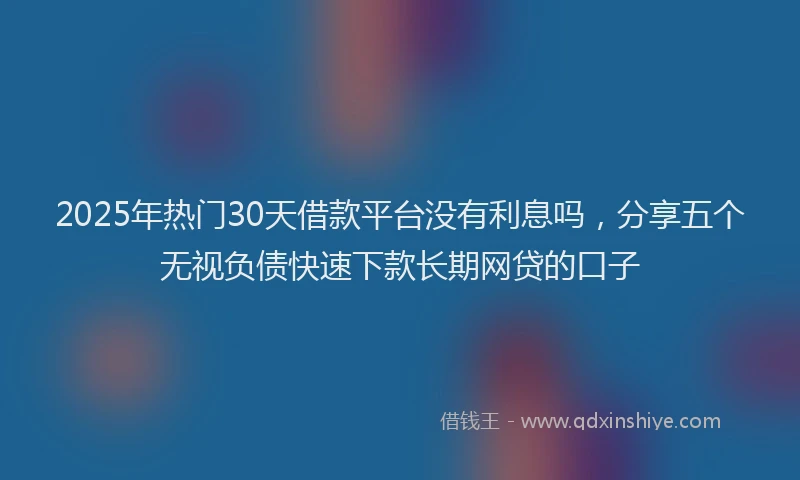 2025年热门30天借款平台没有利息吗，分享五个无视负债快速下款长期网贷的口子