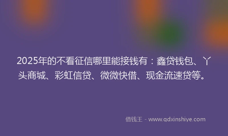 2025年的不看征信哪里能接钱有：鑫贷钱包、丫头商城、彩虹信贷、微微快借、现金流速贷等。