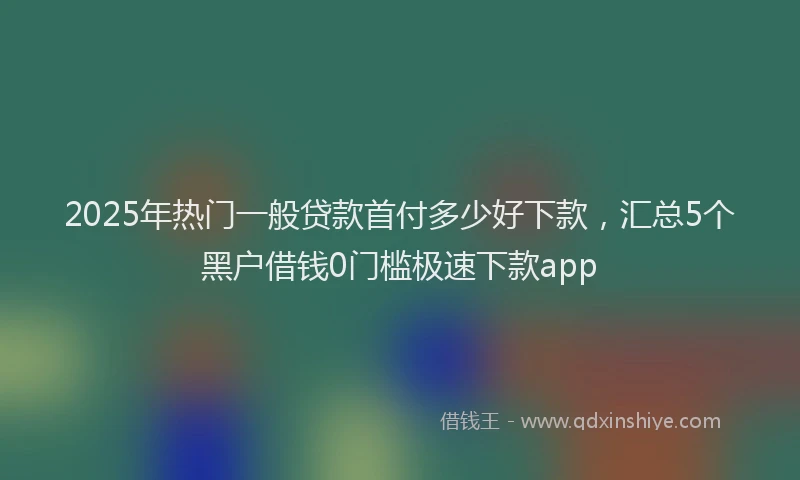 2025年热门一般贷款首付多少好下款，汇总5个黑户借钱0门槛极速下款app