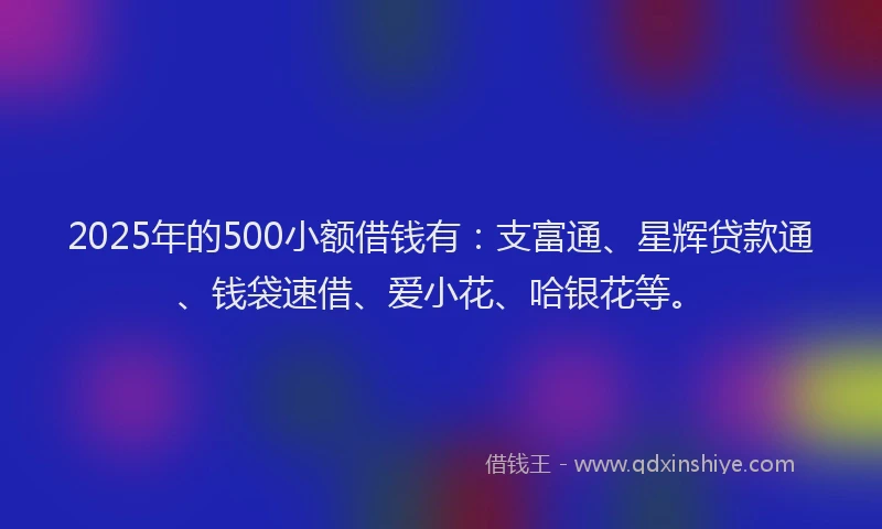 2025年的500小额借钱有：支富通、星辉贷款通、钱袋速借、爱小花、哈银花等。