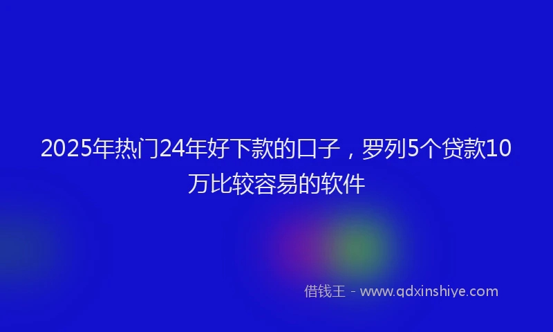 2025年热门24年好下款的口子，罗列5个贷款10万比较容易的软件