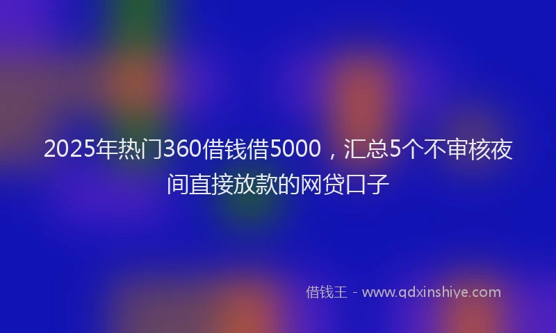 2025年热门360借钱借5000，汇总5个不审核夜间直接放款的网贷口子