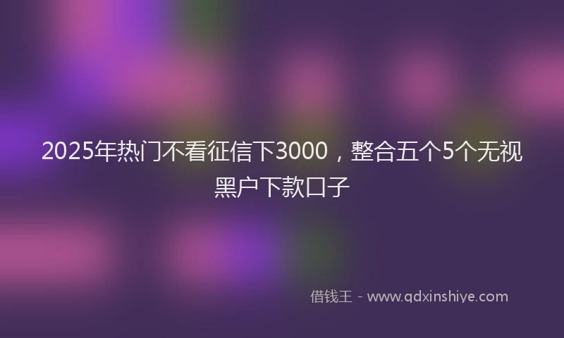 2025年热门不看征信下3000，整合五个5个无视黑户下款口子