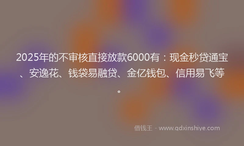 2025年的不审核直接放款6000有：现金秒贷通宝、安逸花、钱袋易融贷、金亿钱包、信用易飞等。