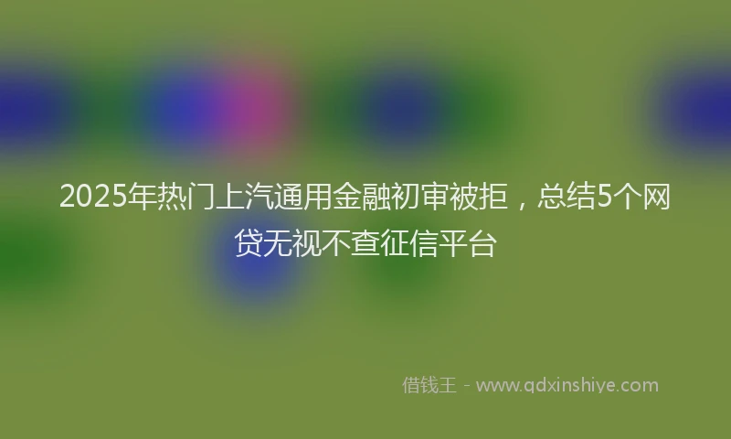 2025年热门上汽通用金融初审被拒，总结5个网贷无视不查征信平台