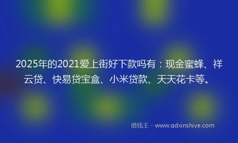 2025年的2021爱上街好下款吗有：现金蜜蜂、祥云贷、快易贷宝盒、小米贷款、天天花卡等。