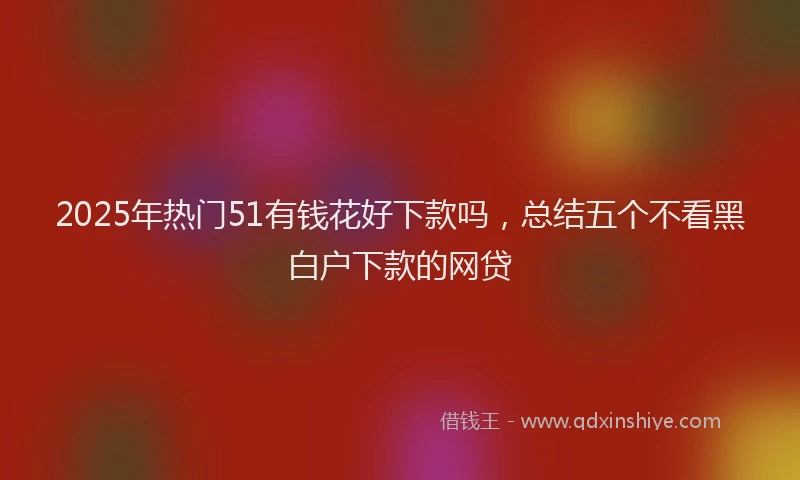 2025年热门51有钱花好下款吗，总结五个不看黑白户下款的网贷