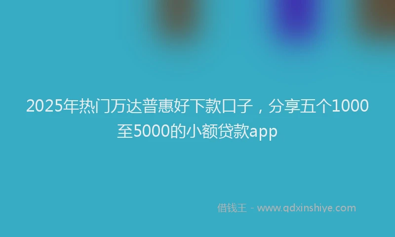 2025年热门万达普惠好下款口子，分享五个1000至5000的小额贷款app