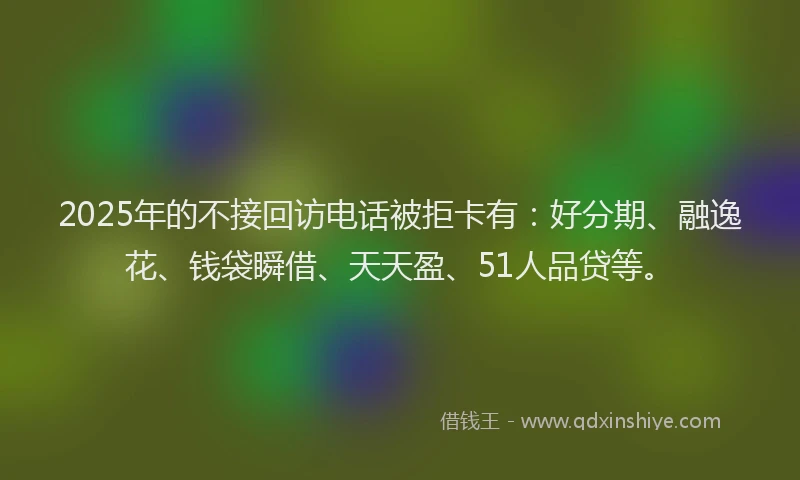 2025年的不接回访电话被拒卡有：好分期、融逸花、钱袋瞬借、天天盈、51人品贷等。