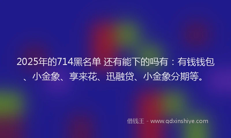 2025年的714黑名单 还有能下的吗有：有钱钱包、小金象、享来花、迅融贷、小金象分期等。